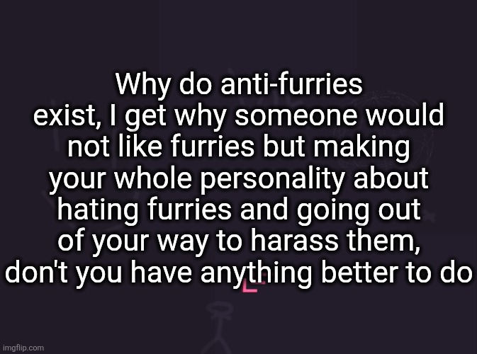 vik's image | Why do anti-furries exist, I get why someone would not like furries but making your whole personality about hating furries and going out of your way to harass them, don't you have anything better to do | image tagged in vik's image | made w/ Imgflip meme maker