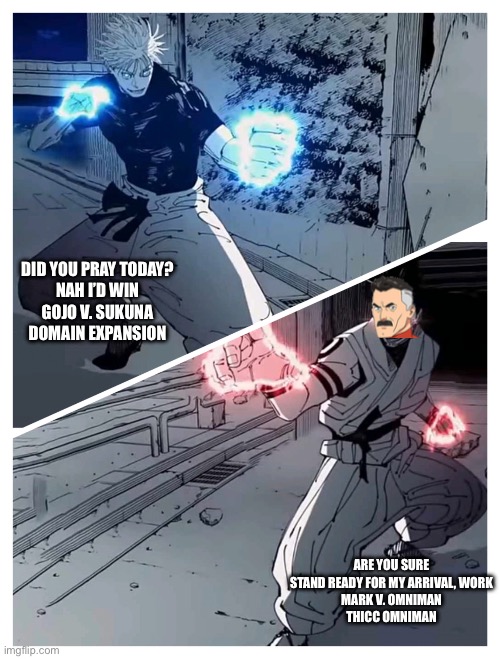 gojo vs sukuna meme template | DID YOU PRAY TODAY?
NAH I’D WIN
GOJO V. SUKUNA
DOMAIN EXPANSION; ARE YOU SURE
STAND READY FOR MY ARRIVAL, WORK
MARK V. OMNIMAN
THICC OMNIMAN | image tagged in gojo vs sukuna meme template | made w/ Imgflip meme maker