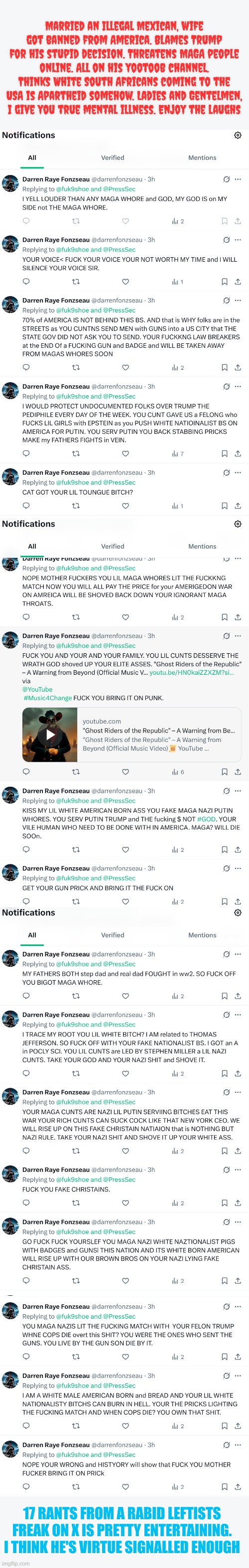 I love being threatened online. Very entertaining | Married an Illegal Mexican, wife got banned from America. Blames Trump for his stupid decision. Threatens MAGA people online. All on his yootoob channel. Thinks White South Africans coming to the USA is Apartheid somehow. Ladies and Gentelmen, I give you true mental illness. Enjoy the laughs; 17 RANTS FROM A RABID LEFTISTS FREAK ON X IS PRETTY ENTERTAINING. I THINK HE'S VIRTUE SIGNALLED ENOUGH | made w/ Imgflip meme maker