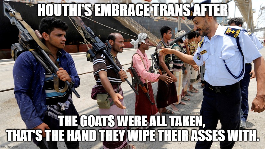 Houthi's Embrace Trans | HOUTHI'S EMBRACE TRANS AFTER; THE GOATS WERE ALL TAKEN, 
THAT'S THE HAND THEY WIPE THEIR ASSES WITH. | image tagged in houthi's embrace trans | made w/ Imgflip meme maker