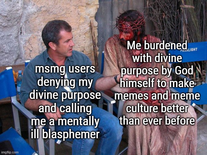 Woe iz me | Me burdened with divine purpose by God himself to make memes and meme culture better than ever before; msmg users denying my divine purpose and calling me a mentally ill blasphemer | image tagged in mel gibson and jesus christ | made w/ Imgflip meme maker