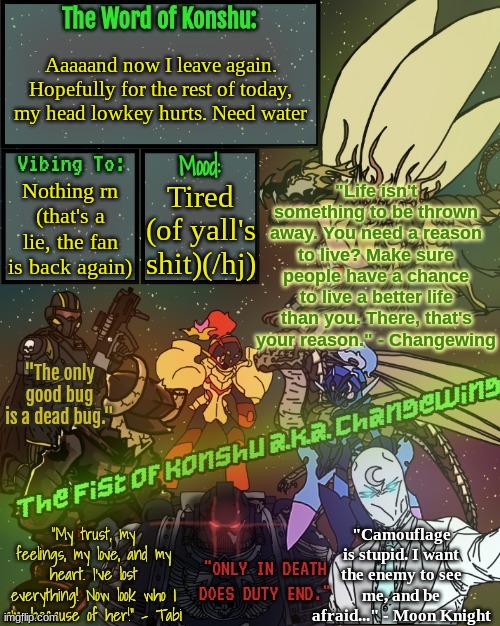 ._The.Fist.of.Konshu_./Changewing's announcement template | Aaaaand now I leave again. Hopefully for the rest of today, my head lowkey hurts. Need water; Nothing rn (that's a lie, the fan is back again); Tired (of yall's shit)(/hj) | image tagged in _the fist of konshu_ /changewing's announcement template | made w/ Imgflip meme maker
