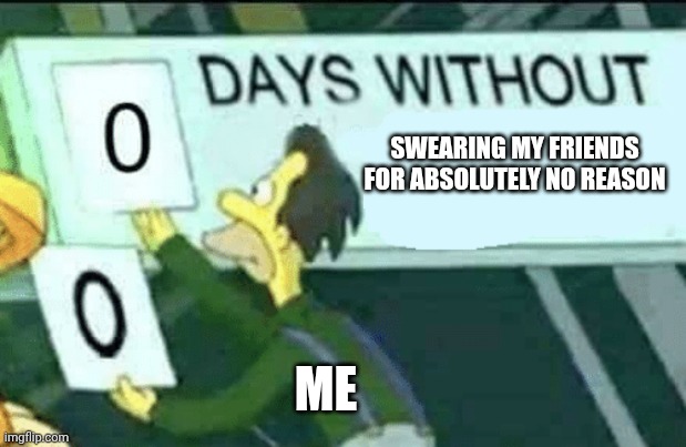 Who knows? | SWEARING MY FRIENDS FOR ABSOLUTELY NO REASON; ME | image tagged in 0 days without lenny simpsons | made w/ Imgflip meme maker