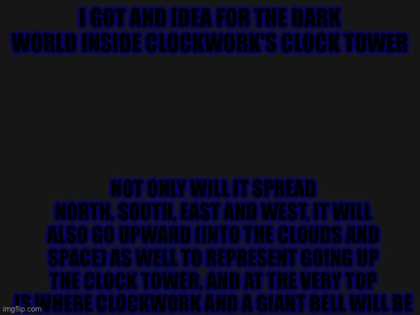 I got an idea (hard to see bruh! P.F.) (it is a dark fountain we're talking abt soooo -Wubboc) | I GOT AND IDEA FOR THE DARK WORLD INSIDE CLOCKWORK'S CLOCK TOWER; NOT ONLY WILL IT SPREAD NORTH, SOUTH, EAST AND WEST, IT WILL ALSO GO UPWARD (INTO THE CLOUDS AND SPACE) AS WELL TO REPRESENT GOING UP THE CLOCK TOWER, AND AT THE VERY TOP IS WHERE CLOCKWORK AND A GIANT BELL WILL BE | image tagged in heya kid is juis sans de topic | made w/ Imgflip meme maker