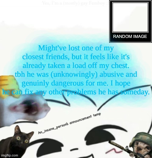 My lil announcement | Might've lost one of my closest friends, but it feels like it's already taken a load off my chest. tbh he was (unknowingly) abusive and genuinly dangerous for me. I hope he can fix any other problems he has someday. | image tagged in my lil announcement | made w/ Imgflip meme maker