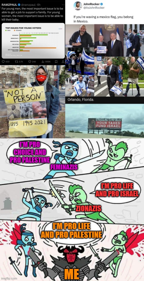 How I p*$$ off both the "left" and the "right" at the same time. Also, they both fund N@z*$ in Ukr@in3. | I'M PRO CHOICE AND PRO PALESTINE; FEMINAZIS; I'M PRO LIFE AND PRO ISRAEL; ZIONAZIS; I'M PRO LIFE AND PRO PALESTINE; ME | image tagged in sword fight,pro life,palestine,flags,taxes,abortion is murder | made w/ Imgflip meme maker