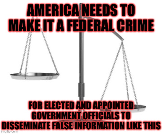 scales of justice | AMERICA NEEDS TO MAKE IT A FEDERAL CRIME FOR ELECTED AND APPOINTED GOVERNMENT OFFICIALS TO DISSEMINATE FALSE INFORMATION LIKE THIS | image tagged in scales of justice | made w/ Imgflip meme maker