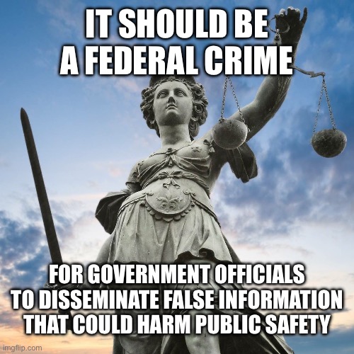 Justice | IT SHOULD BE A FEDERAL CRIME FOR GOVERNMENT OFFICIALS TO DISSEMINATE FALSE INFORMATION THAT COULD HARM PUBLIC SAFETY | image tagged in justice | made w/ Imgflip meme maker