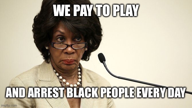 Maxine Waters Crazy | WE PAY TO PLAY AND ARREST BLACK PEOPLE EVERY DAY | image tagged in maxine waters crazy | made w/ Imgflip meme maker