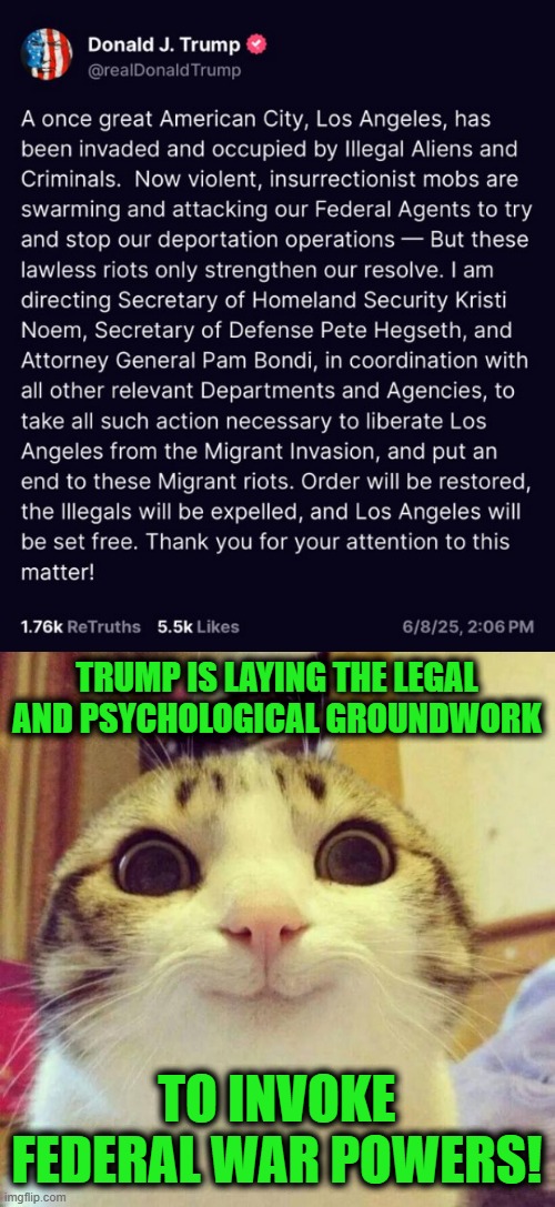 Yays | TRUMP IS LAYING THE LEGAL AND PSYCHOLOGICAL GROUNDWORK; TO INVOKE FEDERAL WAR POWERS! | image tagged in memes,smiling cat | made w/ Imgflip meme maker