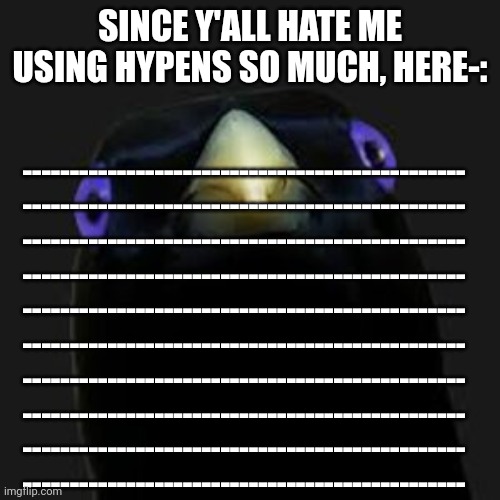 -------------------------------------------------------------------------------------------------------------------------------- | SINCE Y'ALL HATE ME USING HYPENS SO MUCH, HERE-:; -----------------------------------------------
-----------------------------------------------
-----------------------------------------------
-----------------------------------------------
-----------------------------------------------
-----------------------------------------------
-----------------------------------------------
-----------------------------------------------
-----------------------------------------------
----------------------------------------------- | made w/ Imgflip meme maker