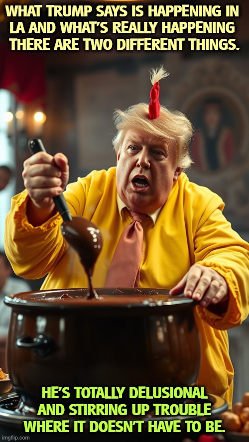 ` | WHAT TRUMP SAYS IS HAPPENING IN 

LA AND WHAT'S REALLY HAPPENING 
THERE ARE TWO DIFFERENT THINGS. HE'S TOTALLY DELUSIONAL AND STIRRING UP TROUBLE WHERE IT DOESN'T HAVE TO BE. | image tagged in taco trump stirring and stirring and stirring the stuff,taco,trump,stirring,trouble,los angeles | made w/ Imgflip meme maker