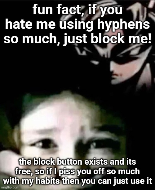seriously, stop bitching about it, just sybau and block me, Jesus is it that hard? | fun fact, if you hate me using hyphens so much, just block me! the block button exists and its free, so if I piss you off so much with my habits then you can just use it | image tagged in goku kidnap | made w/ Imgflip meme maker