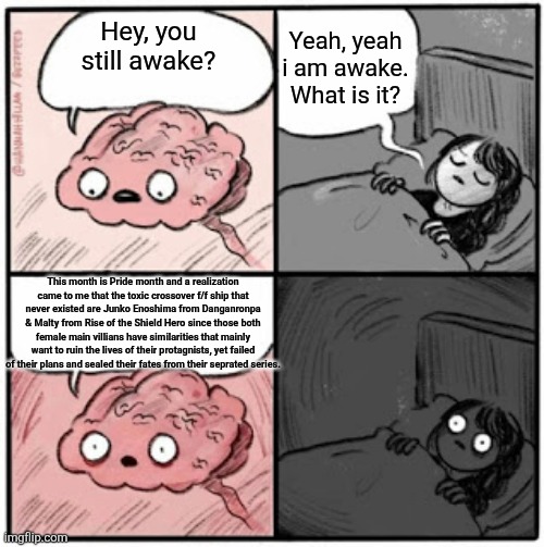 A Serious Realization | Yeah, yeah i am awake. What is it? Hey, you still awake? This month is Pride month and a realization came to me that the toxic crossover f/f ship that never existed are Junko Enoshima from Danganronpa & Malty from Rise of the Shield Hero since those both female main villians have similarities that mainly want to ruin the lives of their protagnists, yet failed of their plans and sealed their fates from their seprated series. | image tagged in brain before sleep | made w/ Imgflip meme maker