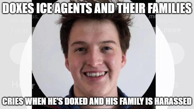Jack Quillen doxes ICE agents and their families. Cries when he and his family are doxed. And he's a felon for stalking. | DOXES ICE AGENTS AND THEIR FAMILIES; CRIES WHEN HE'S DOXED AND HIS FAMILY IS HARASSED | image tagged in ice agents,felon,doxing,illegal | made w/ Imgflip meme maker