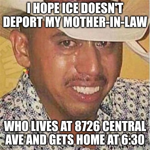 deport my in-law ..... please | I HOPE ICE DOESN'T DEPORT MY MOTHER-IN-LAW; WHO LIVES AT 8726 CENTRAL AVE AND GETS HOME AT 6:30 | image tagged in crying mexican in hat,deport,ice | made w/ Imgflip meme maker