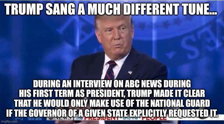 Ultimate Hypocrite | TRUMP SANG A MUCH DIFFERENT TUNE... DURING AN INTERVIEW ON ABC NEWS DURING HIS FIRST TERM AS PRESIDENT, TRUMP MADE IT CLEAR THAT HE WOULD ONLY MAKE USE OF THE NATIONAL GUARD IF THE GOVERNOR OF A GIVEN STATE EXPLICITLY REQUESTED IT. | image tagged in trump,gop,maga,nazi,fascist,hypocrite | made w/ Imgflip meme maker