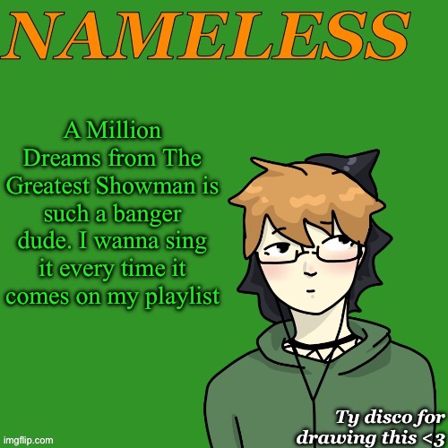 Nameless announcement temp drawn by disco | A Million Dreams from The Greatest Showman is such a banger dude. I wanna sing it every time it comes on my playlist | image tagged in nameless announcement temp drawn by disco | made w/ Imgflip meme maker