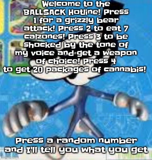 BALLSACK HOTLINE | Welcome to the BALLSACK Hotline! Press 1 for a grizzly bear attack! Press 2 to eat 7 calzones! Press 3 to be shocked by the tone of my voice and get a weapon of choice! Press 4 to get 20 packages of cannabis! Press a random number and I'll tell you what you get | image tagged in wheauhuehuhuhyuey | made w/ Imgflip meme maker