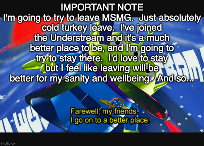 IMPORTANT: PLEASE READ | IMPORTANT NOTE
I'm going to try to leave MSMG.  Just absolutely cold turkey leave.  I've joined the Understream and it's a much better place to be, and I'm going to try to stay there.  I'd love to stay but I feel like leaving will be better for my sanity and wellbeing.  And so... | image tagged in farewell friends | made w/ Imgflip meme maker
