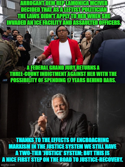 Yes, a nice first step. | ARROGANT DEM REP LAMONICA MCIVER DECIDED THAT AS A LEFTIST POLITICIAN THE LAWS DIDN'T APPLY TO HER WHEN SHE INVADED AN ICE FACILITY AND ASSAULTED OFFICERS. A FEDERAL GRAND JURY RETURNS A THREE-COUNT INDICTMENT AGAINST HER WITH THE POSSIBILITY OF SPENDING 17 YEARS BEHIND BARS. THANKS TO THE EFFECTS OF ENCROACHING MARXISM IN THE JUSTICE SYSTEM WE STILL HAVE A TWO-TIER 'JUSTICE' SYSTEM; BUT THIS IS A NICE FIRST STEP ON THE ROAD TO JUSTICE-RECOVERY. | image tagged in yep | made w/ Imgflip meme maker