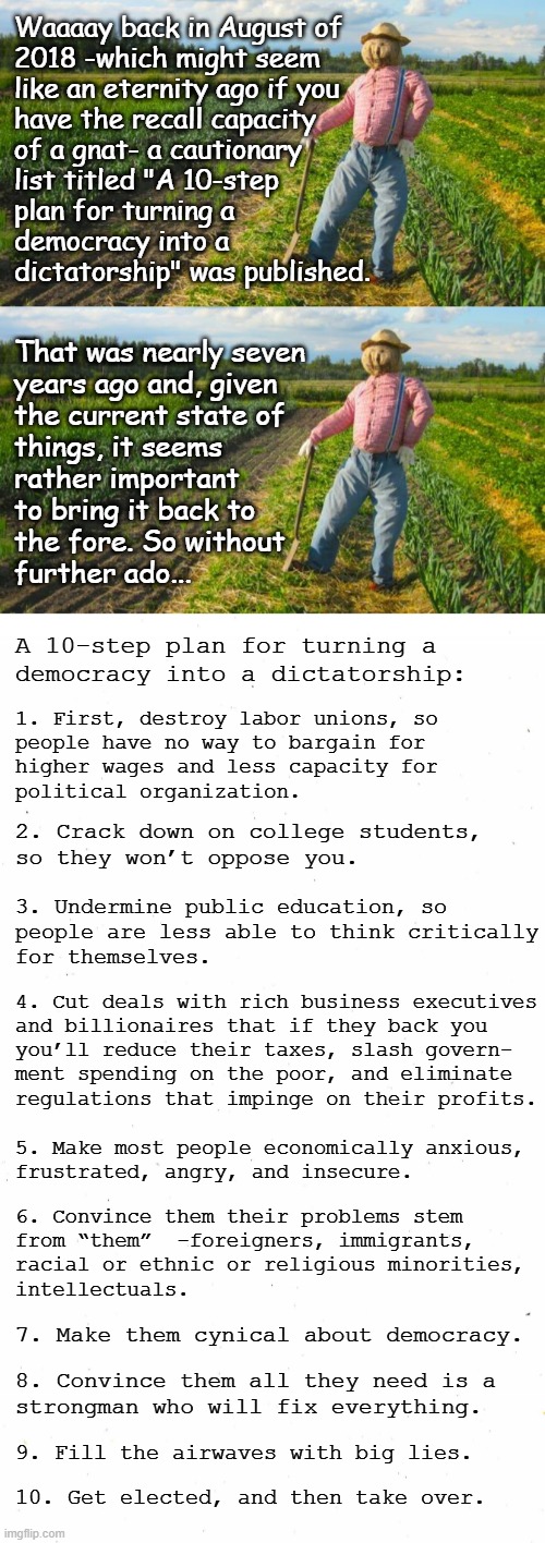 Well howdy, Trump-cult kids, it's Socialism again and today's topic is predictions of Dear Leader's First Four Months. | Waaaay back in August of
2018 -which might seem
like an eternity ago if you
have the recall capacity
of a gnat- a cautionary
list titled "A 10-step
plan for turning a
democracy into a
dictatorship" was published. That was nearly seven
years ago and, given
the current state of
things, it seems
rather important
to bring it back to
the fore. So without
further ado... A 10-step plan for turning a
democracy into a dictatorship:; 1. First, destroy labor unions, so
people have no way to bargain for
higher wages and less capacity for
political organization. 2. Crack down on college students,
so they won’t oppose you. 3. Undermine public education, so
people are less able to think critically
for themselves. 4. Cut deals with rich business executives
and billionaires that if they back you
you’ll reduce their taxes, slash govern-
ment spending on the poor, and eliminate
regulations that impinge on their profits. 5. Make most people economically anxious,
frustrated, angry, and insecure. 6. Convince them their problems stem
from “them”  -foreigners, immigrants,
racial or ethnic or religious minorities,
intellectuals. 7. Make them cynical about democracy. 8. Convince them all they need is a
strongman who will fix everything. 9. Fill the airwaves with big lies. 10. Get elected, and then take over. | image tagged in scarecrow in field,plain white,prediction,nailed it,oops | made w/ Imgflip meme maker