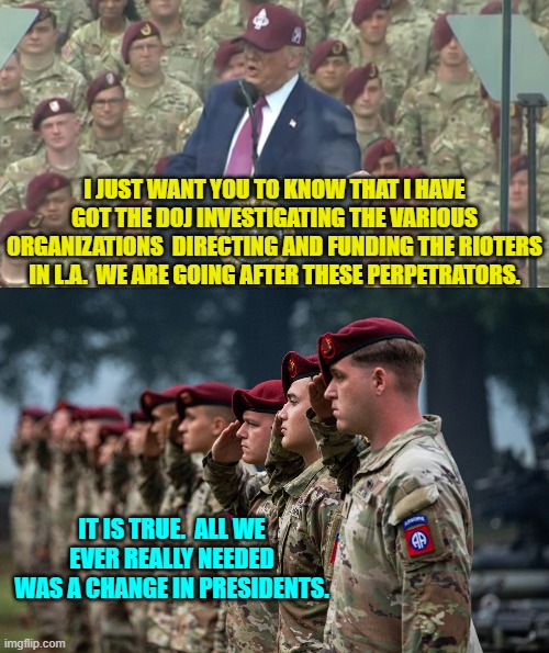 I bet a lot of wealthy Marxists are starting to sweat. | I JUST WANT YOU TO KNOW THAT I HAVE GOT THE DOJ INVESTIGATING THE VARIOUS ORGANIZATIONS  DIRECTING AND FUNDING THE RIOTERS IN L.A.  WE ARE GOING AFTER THESE PERPETRATORS. IT IS TRUE.  ALL WE EVER REALLY NEEDED WAS A CHANGE IN PRESIDENTS. | image tagged in yep | made w/ Imgflip meme maker