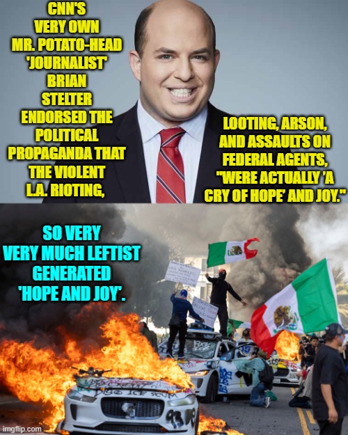 This really is how stupid leftist 'journalists' HOPE that you are. | CNN'S VERY OWN MR. POTATO-HEAD 'JOURNALIST' BRIAN STELTER ENDORSED THE POLITICAL PROPAGANDA THAT THE VIOLENT L.A. RIOTING, LOOTING, ARSON, AND ASSAULTS ON FEDERAL AGENTS, "WERE ACTUALLY ’A CRY OF HOPE’ AND JOY."; SO VERY VERY MUCH LEFTIST GENERATED 'HOPE AND JOY'. | image tagged in yep | made w/ Imgflip meme maker