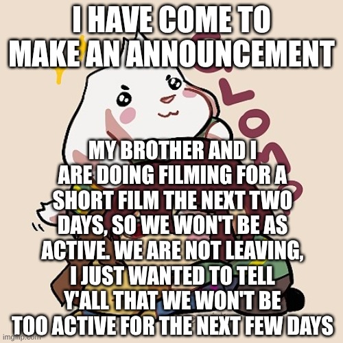 This template has kinda been my announcement temp. I'll make an official one eventually. | I HAVE COME TO MAKE AN ANNOUNCEMENT; MY BROTHER AND I ARE DOING FILMING FOR A SHORT FILM THE NEXT TWO DAYS, SO WE WON'T BE AS ACTIVE. WE ARE NOT LEAVING, I JUST WANTED TO TELL Y'ALL THAT WE WON'T BE TOO ACTIVE FOR THE NEXT FEW DAYS | image tagged in glomp cute asriel chara and frisk | made w/ Imgflip meme maker