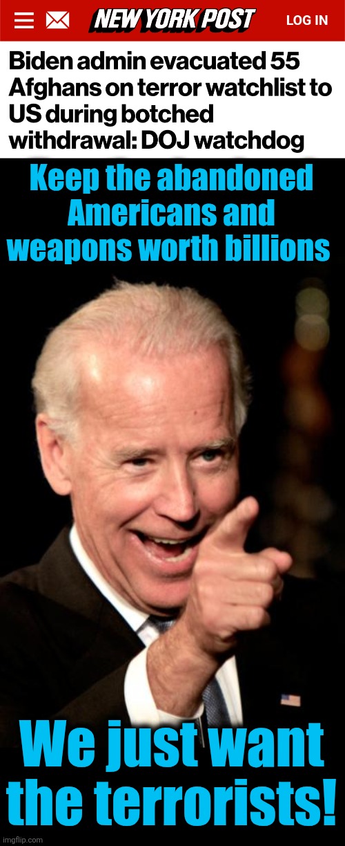 Keep the abandoned Americans and weapons worth billions; We just want
the terrorists! | image tagged in memes,smilin biden,afghanistan,terrorists,destruction of america,democrats | made w/ Imgflip meme maker