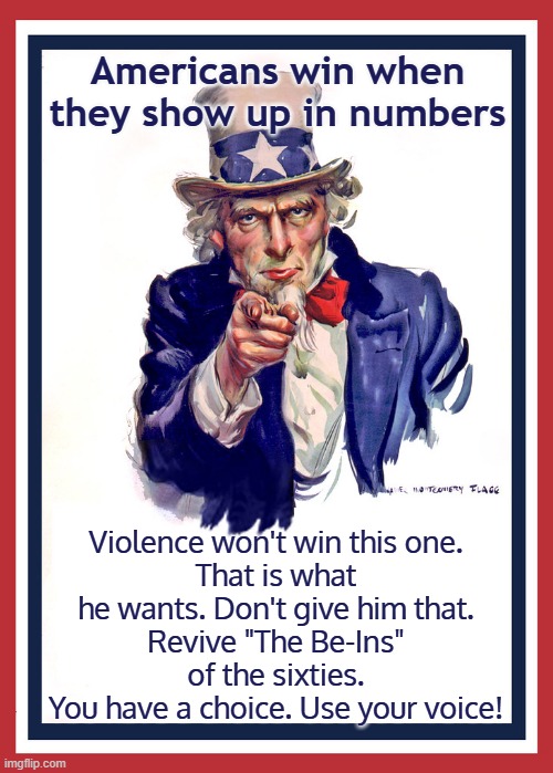 Americans win when they show up in numbers | Americans win when they show up in numbers; Violence won't win this one.
That is what he wants. Don't give him that.
Revive "The Be-Ins" of the sixties.
You have a choice. Use your voice! | image tagged in don't fall for it,use your voice,love wins wars | made w/ Imgflip meme maker