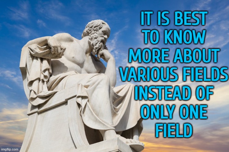 It Is Best To Know More About Various Fields Instead Of Only One Field | IT IS BEST
TO KNOW
MORE ABOUT
VARIOUS FIELDS
INSTEAD OF
ONLY ONE
FIELD | image tagged in philosophy,philosopher,expert,knowledge is power,universal knowledge,knowledge | made w/ Imgflip meme maker