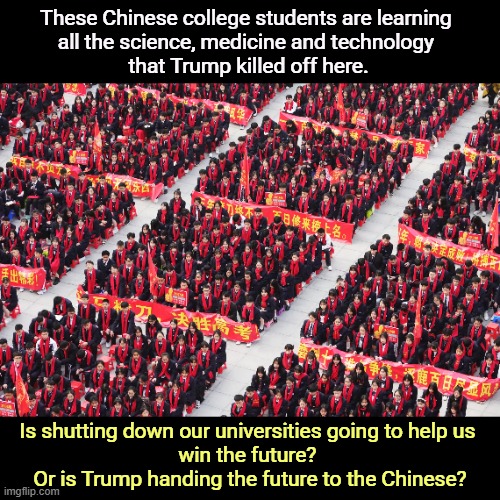 Chinese college students learning all the science Trump killed. | These Chinese college students are learning 
all the science, medicine and technology 
that Trump killed off here. Is shutting down our universities going to help us 
win the future? 
Or is Trump handing the future to the Chinese? | image tagged in chinese college students learning all the science trump killed,trump,higher education,medicine,science,china | made w/ Imgflip meme maker
