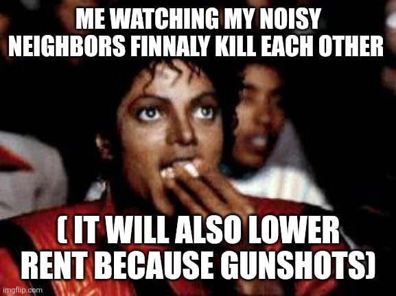 michael jackson eating popcorn | ME WATCHING MY NOISY NEIGHBORS FINNALY KILL EACH OTHER ( IT WILL ALSO LOWER RENT BECAUSE GUNSHOTS) | image tagged in michael jackson eating popcorn | made w/ Imgflip meme maker