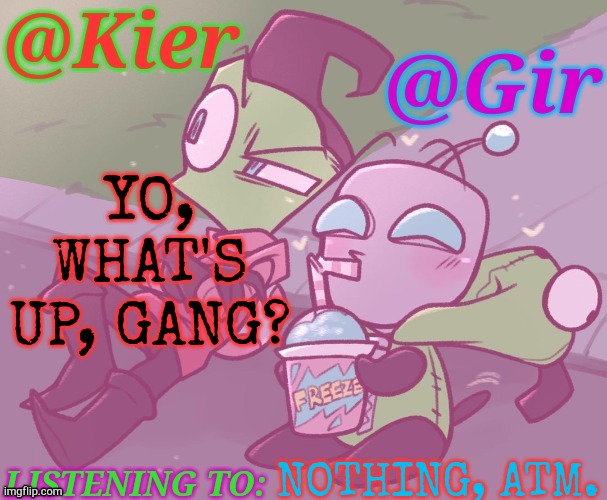 Here, Gir <3 | YO, WHAT'S UP, GANG? NOTHING, ATM. | image tagged in kiera gir invader zim shared temp,new template,here we go again,lmfao | made w/ Imgflip meme maker