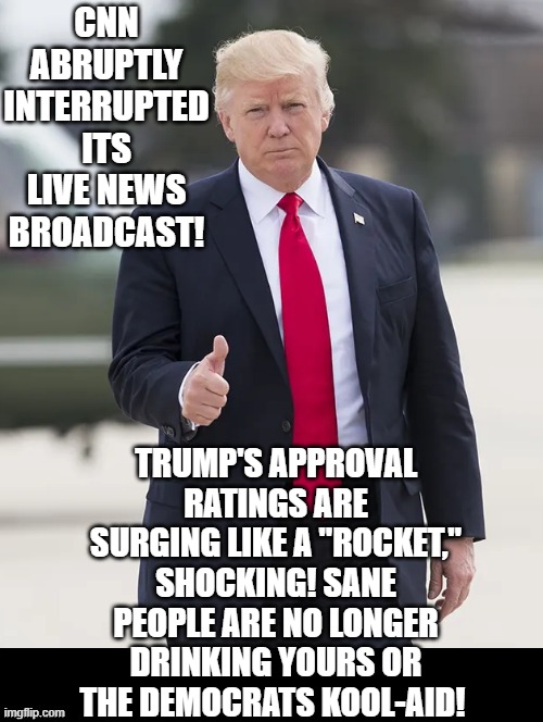 Fake news is shocked!! | CNN ABRUPTLY INTERRUPTED ITS LIVE NEWS BROADCAST! TRUMP'S APPROVAL RATINGS ARE SURGING LIKE A "ROCKET," SHOCKING! SANE PEOPLE ARE NO LONGER DRINKING YOURS OR THE DEMOCRATS KOOL-AID! | image tagged in cnn fake news,stupid liberals | made w/ Imgflip meme maker