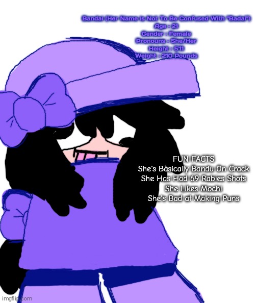 Meet Bandai! (Her Name is Not To Be Confused with Badai) | Bandai (Her Name is Not To Be Confused With "Badai")
Age : 21
Gender : Female
Pronouns : She/Her
Height : 5'11
Weight : 210 Pounds; FUN FACTS
She's Basically Bandu On Crack
She Has Had 69 Rabies Shots
She Likes Mochi
She's Bad at Making Puns | image tagged in dave and bambi,friday night funkin,fnf,shitpost,bandai | made w/ Imgflip meme maker