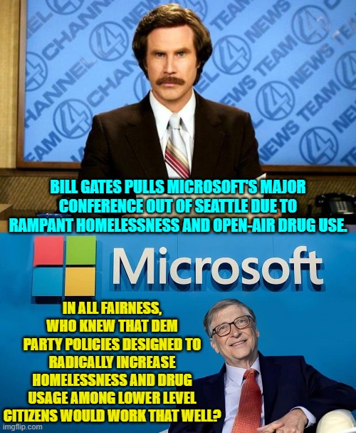When Dem Party policies are a rousing success. | BILL GATES PULLS MICROSOFT'S MAJOR CONFERENCE OUT OF SEATTLE DUE TO RAMPANT HOMELESSNESS AND OPEN-AIR DRUG USE. IN ALL FAIRNESS, WHO KNEW THAT DEM PARTY POLICIES DESIGNED TO RADICALLY INCREASE HOMELESSNESS AND DRUG USAGE AMONG LOWER LEVEL CITIZENS WOULD WORK THAT WELL? | image tagged in yep | made w/ Imgflip meme maker