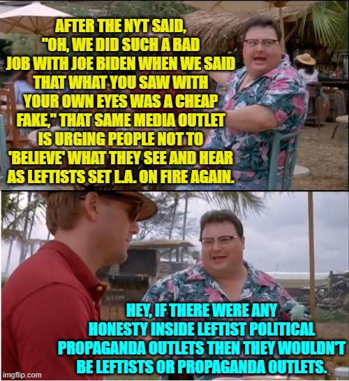 It's not rocket science people unless -- apparently -- you are the average Dem Party voter. | AFTER THE NYT SAID, "OH, WE DID SUCH A BAD JOB WITH JOE BIDEN WHEN WE SAID THAT WHAT YOU SAW WITH YOUR OWN EYES WAS A CHEAP FAKE," THAT SAME MEDIA OUTLET IS URGING PEOPLE NOT TO 'BELIEVE' WHAT THEY SEE AND HEAR AS LEFTISTS SET L.A. ON FIRE AGAIN. HEY, IF THERE WERE ANY HONESTY INSIDE LEFTIST POLITICAL PROPAGANDA OUTLETS THEN THEY WOULDN'T BE LEFTISTS OR PROPAGANDA OUTLETS. | image tagged in see nobody cares | made w/ Imgflip meme maker
