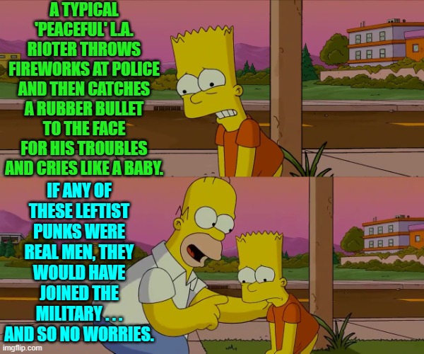 Yes leftists the 'FO' phase of 'FA' does actually suck now that a real president is in charge. | A TYPICAL 'PEACEFUL' L.A. RIOTER THROWS FIREWORKS AT POLICE AND THEN CATCHES A RUBBER BULLET TO THE FACE FOR HIS TROUBLES AND CRIES LIKE A BABY. IF ANY OF THESE LEFTIST PUNKS WERE REAL MEN, THEY WOULD HAVE JOINED THE MILITARY . . . AND SO NO WORRIES. | image tagged in homer and bart worst day so far | made w/ Imgflip meme maker