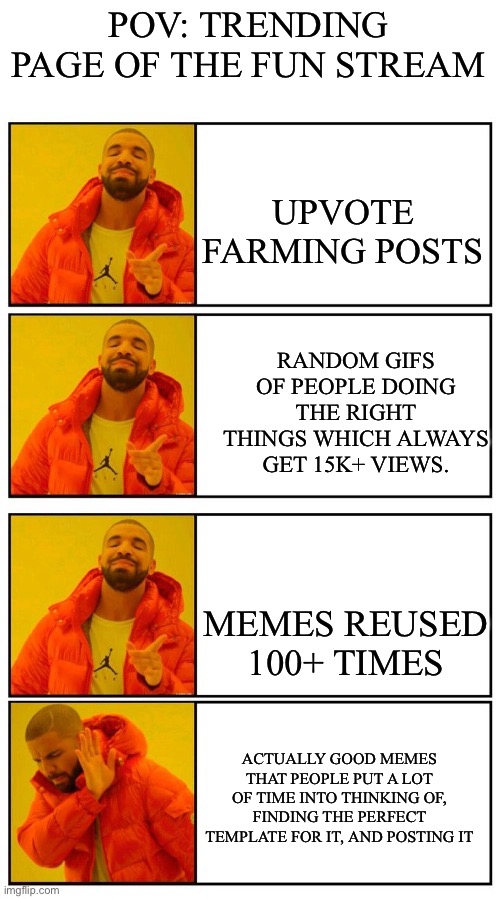 sad truth, i spent like 25 mins making this perfect so i would appreciate it if this got a good amount of views | POV: TRENDING PAGE OF THE FUN STREAM; UPVOTE FARMING POSTS; RANDOM GIFS OF PEOPLE DOING THE RIGHT THINGS WHICH ALWAYS GET 15K+ VIEWS. MEMES REUSED 100+ TIMES; ACTUALLY GOOD MEMES THAT PEOPLE PUT A LOT OF TIME INTO THINKING OF, FINDING THE PERFECT TEMPLATE FOR IT, AND POSTING IT | image tagged in 4 panel drake yes yes yes no | made w/ Imgflip meme maker