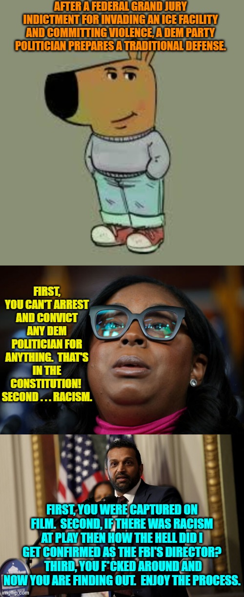 Cold hard facts versus leftist fantasies.  Enjoy. | AFTER A FEDERAL GRAND JURY INDICTMENT FOR INVADING AN ICE FACILITY AND COMMITTING VIOLENCE, A DEM PARTY POLITICIAN PREPARES A TRADITIONAL DEFENSE. FIRST, YOU CAN'T ARREST AND CONVICT ANY DEM POLITICIAN FOR ANYTHING.  THAT'S IN THE CONSTITUTION!  SECOND . . . RACISM. FIRST, YOU WERE CAPTURED ON FILM.  SECOND, IF THERE WAS RACISM AT PLAY THEN HOW THE HELL DID I GET CONFIRMED AS THE FBI'S DIRECTOR?  THIRD, YOU F*CKED AROUND AND NOW YOU ARE FINDING OUT.  ENJOY THE PROCESS. | image tagged in yep | made w/ Imgflip meme maker