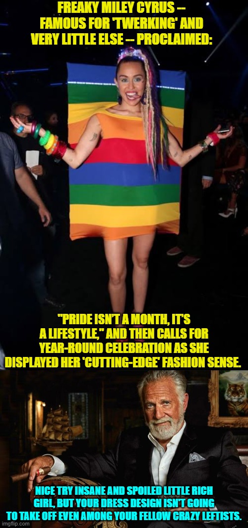 Begs the question, do leftists even have fashion limits? | FREAKY MILEY CYRUS -- FAMOUS FOR 'TWERKING' AND VERY LITTLE ELSE -- PROCLAIMED:; "PRIDE ISN’T A MONTH, IT’S A LIFESTYLE," AND THEN CALLS FOR YEAR-ROUND CELEBRATION AS SHE DISPLAYED HER 'CUTTING-EDGE' FASHION SENSE. NICE TRY INSANE AND SPOILED LITTLE RICH GIRL, BUT YOUR DRESS DESIGN ISN'T GOING TO TAKE OFF EVEN AMONG YOUR FELLOW CRAZY LEFTISTS. | image tagged in yep | made w/ Imgflip meme maker