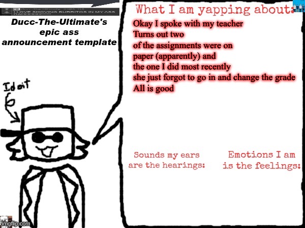 Ducc-The-Ultimate's epic ass announcement template | Okay I spoke with my teacher 
Turns out two of the assignments were on paper (apparently) and the one I did most recently she just forgot to go in and change the grade
All is good | image tagged in ducc-the-ultimate's epic ass announcement template | made w/ Imgflip meme maker