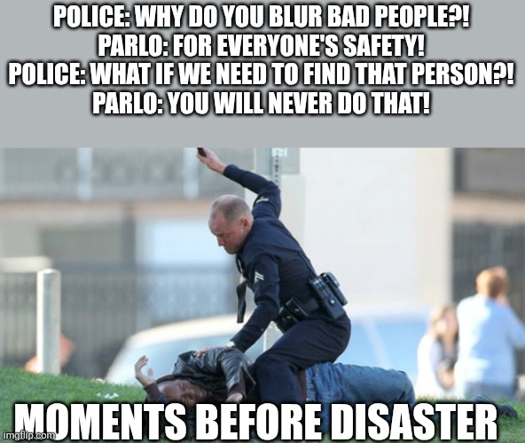 Parlo stop bluring names | POLICE: WHY DO YOU BLUR BAD PEOPLE?!
PARLO: FOR EVERYONE'S SAFETY!
POLICE: WHAT IF WE NEED TO FIND THAT PERSON?!
PARLO: YOU WILL NEVER DO THAT! MOMENTS BEFORE DISASTER | image tagged in cop beating,why are you reading the tags,skill issue,memes,funny | made w/ Imgflip meme maker