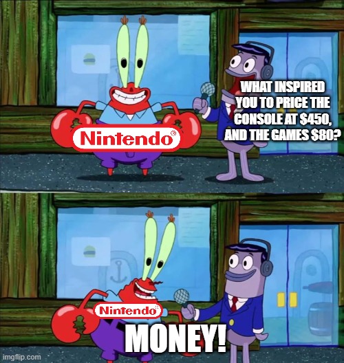 fr nintendo what r u doing | WHAT INSPIRED YOU TO PRICE THE CONSOLE AT $450, AND THE GAMES $80? MONEY! | image tagged in mr krabs money | made w/ Imgflip meme maker