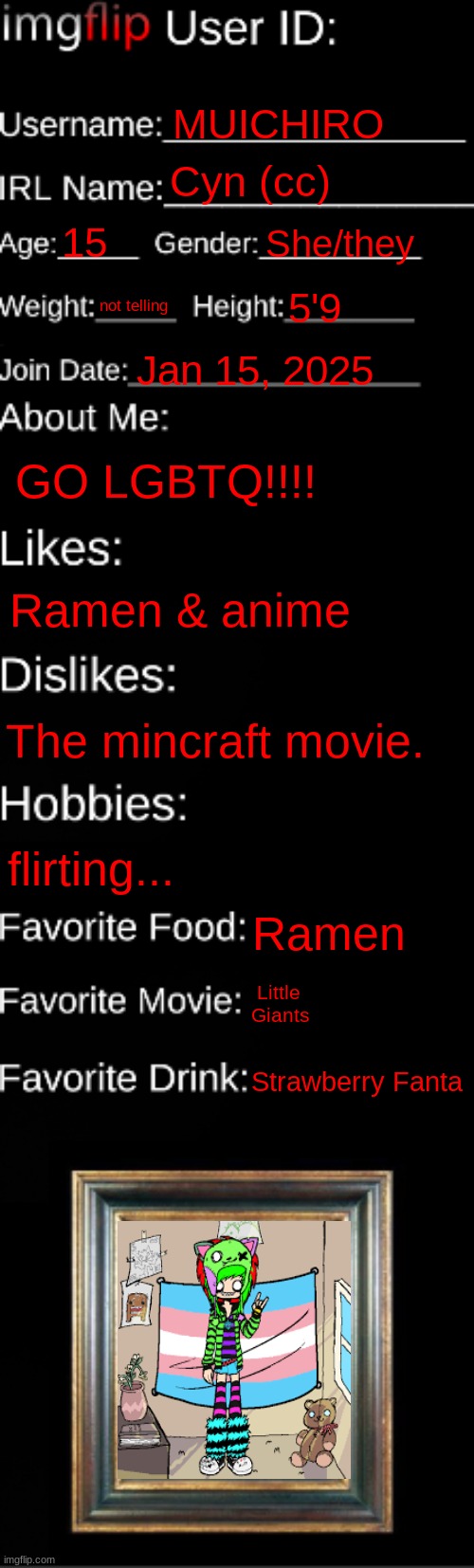 imgflip ID Card | MUICHIRO; Cyn (cc); 15; She/they; not telling; 5'9; Jan 15, 2025; GO LGBTQ!!!! Ramen & anime; The mincraft movie. flirting... Ramen; Little Giants; Strawberry Fanta | image tagged in imgflip id card | made w/ Imgflip meme maker