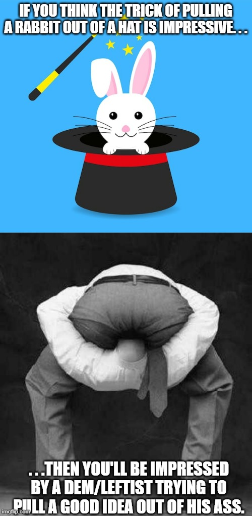 However certain magic tricks are just plain impossible to pull off. | IF YOU THINK THE TRICK OF PULLING A RABBIT OUT OF A HAT IS IMPRESSIVE. . . . . .THEN YOU'LL BE IMPRESSED BY A DEM/LEFTIST TRYING TO PULL A GOOD IDEA OUT OF HIS ASS. | image tagged in guy with head up his ass,democrat,leftist,politics,political meme,political humor | made w/ Imgflip meme maker