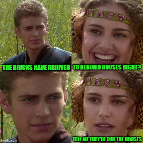 Anakin Padme 4 Panel | THE BRICKS HAVE ARRIVED; TO REBUILD HOUSES RIGHT? TELL ME THEY'RE FOR THE HOUSES | image tagged in anakin padme 4 panel | made w/ Imgflip meme maker