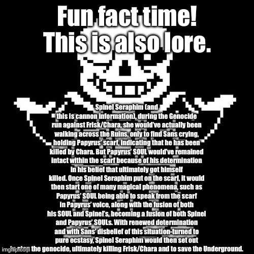 Lore/Fun Fact time! | Fun fact time! This is also lore. Spinel Seraphim (and this is cannon information), during the Genocide run against Frisk/Chara, she would’ve actually been walking across the Ruins, only to find Sans crying, holding Papyrus’ scarf, indicating that he has been killed by Chara. But Papyrus’ SOUL would’ve remained intact within the scarf because of his determination in his belief that ultimately got himself killed. Once Spinel Seraphim put on the scarf, it would then start one of many magical phenomena, such as Papyrus’ SOUL being able to speak from the scarf in Papyrus’ voice, along with the fusion of both his SOUL and Spinel’s, becoming a fusion of both Spinel and Papyrus’ SOULs. With renewed determination and with Sans’ disbelief of this situation-turned to pure ecstasy, Spinel Seraphim would then set out to stop the genocide, ultimately killing Frisk/Chara and to save the Underground. | image tagged in sans undertale | made w/ Imgflip meme maker